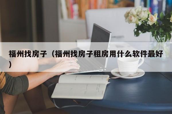 福州找房子（福州找房子租房用什么软件最好）
