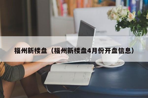 福州新楼盘（福州新楼盘4月份开盘信息）