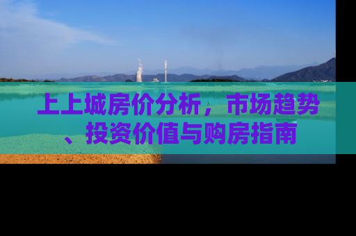 上上城房价分析，市场趋势、投资价值与购房指南