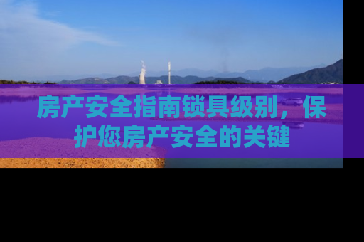 房产安全指南锁具级别，保护您房产安全的关键