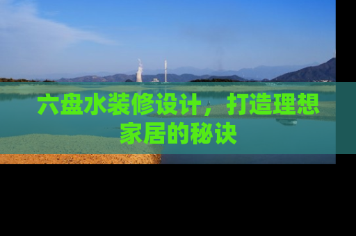 六盘水装修设计，打造理想家居的秘诀