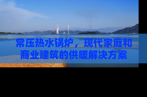 常压热水锅炉，现代家庭和商业建筑的供暖解决方案