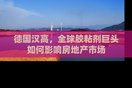 德国汉高，全球胶粘剂巨头如何影响房地产市场