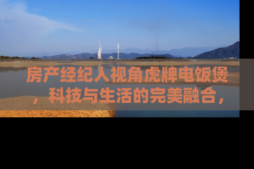 房产经纪人视角虎牌电饭煲，科技与生活的完美融合，提升您的居住品质