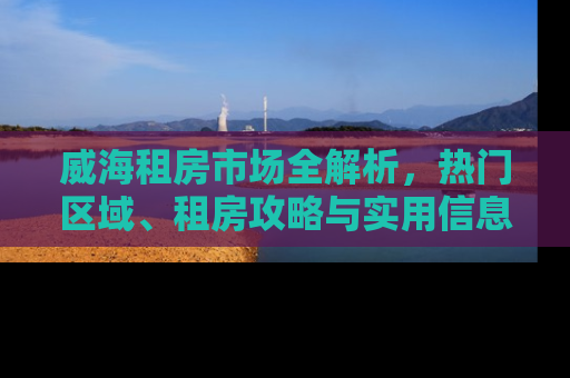 威海租房市场全解析，热门区域、租房攻略与实用信息