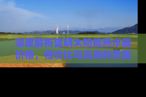 深度解析皇明太阳能热水器价格，性价比与品质的完美结合