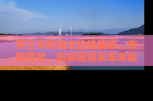 芬兰木防腐木价格解析，市场现状、影响因素及未来趋势
