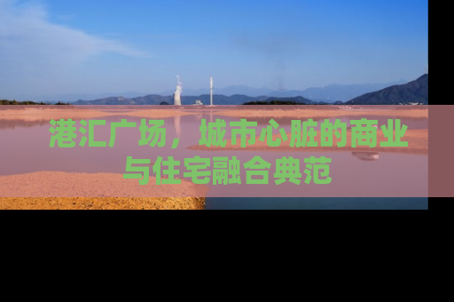 港汇广场，城市心脏的商业与住宅融合典范