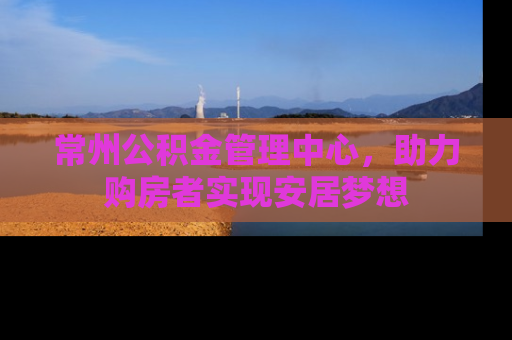 常州公积金管理中心，助力购房者实现安居梦想