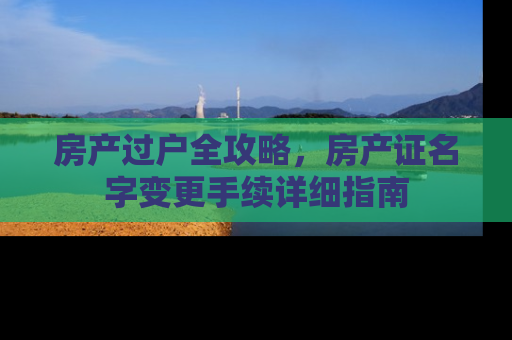 房产过户全攻略,房产证名字变更手续详细指南 房产过户全攻略,房产证名字变更手续详细指南
