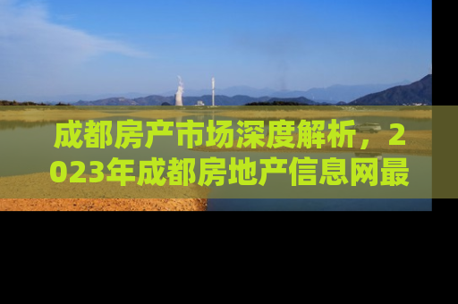 成都房产市场深度解析，2023年成都房地产信息网最新动态与投资指南