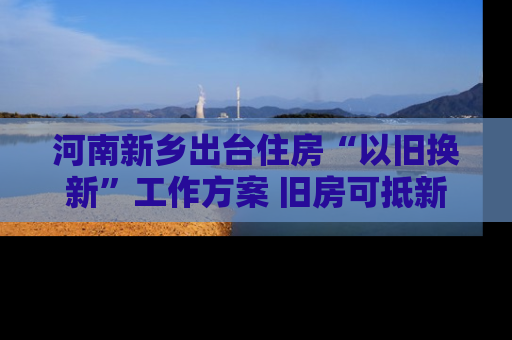 河南新乡出台住房“以旧换新”工作方案 旧房可抵新房70%房款