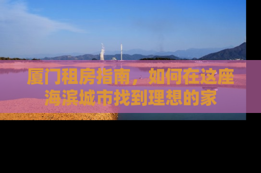 厦门租房指南，如何在这座海滨城市找到理想的家