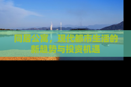 同居公寓,现代都市生活的新趋势与投资机遇 同居公寓,现代都市生活的新趋势与投资机遇