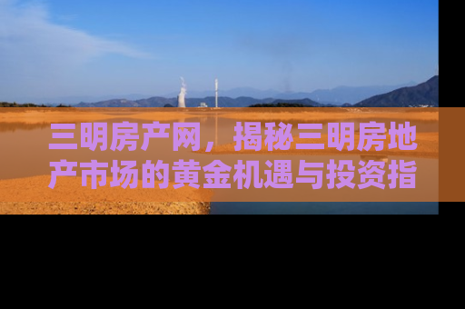 三明房产网，揭秘三明房地产市场的黄金机遇与投资指南