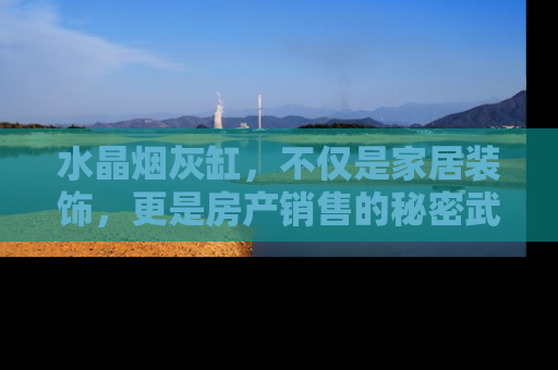 水晶烟灰缸，不仅是家居装饰，更是房产销售的秘密武器