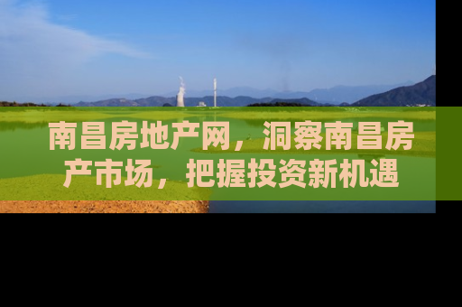 南昌房地产网，洞察南昌房产市场，把握投资新机遇