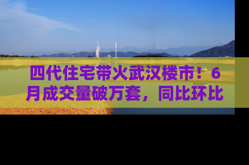 四代住宅带火武汉楼市！6月成交量破万套，同比环比双涨超50％，房价仍承压
