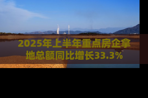 2025年上半年重点房企拿地总额同比增长33.3%