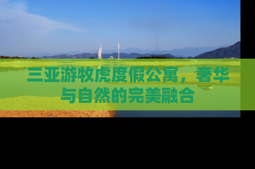三亚游牧虎度假公寓，奢华与自然的完美融合