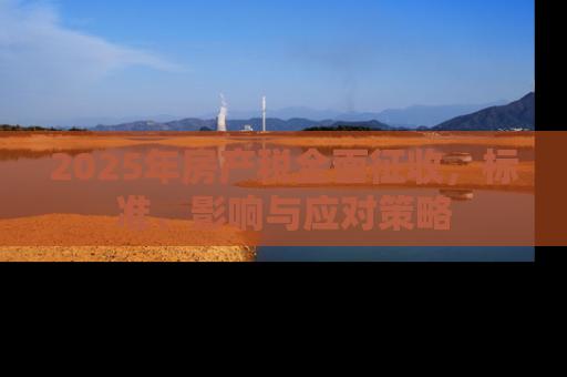 2025年房产税全面征收，标准、影响与应对策略