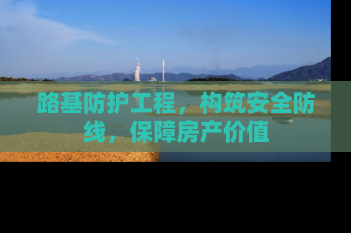 路基防护工程，构筑安全防线，保障房产价值