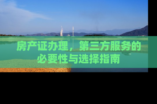 房产证办理，第三方服务的必要性与选择指南