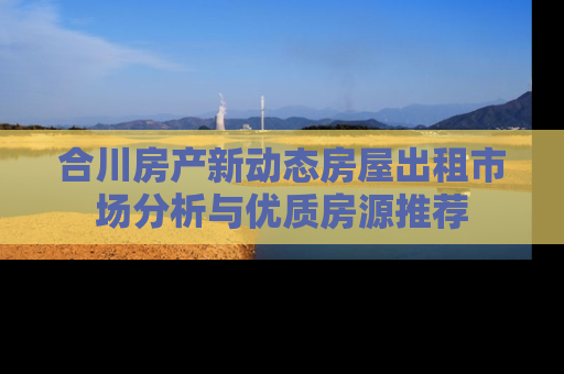 合川房产新动态房屋出租市场分析与优质房源推荐