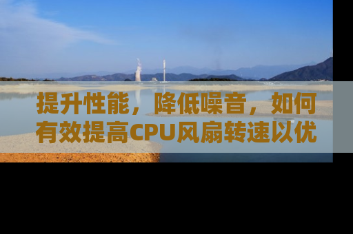 提升性能，降低噪音，如何有效提高CPU风扇转速以优化您的房产办公环境