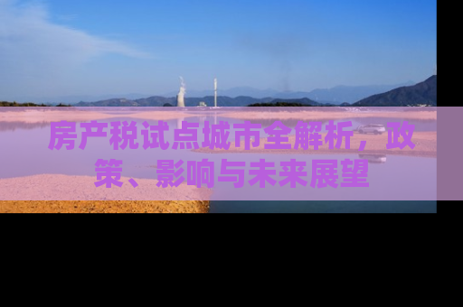房产税试点城市全解析，政策、影响与未来展望