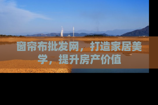 窗帘布批发网，打造家居美学，提升房产价值