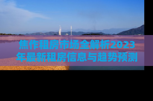 焦作租房市场全解析2023年最新租房信息与趋势预测