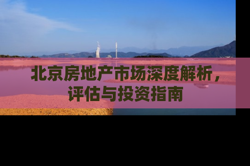 北京房地产市场深度解析，评估与投资指南