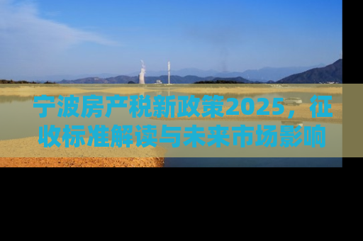宁波房产税新政策2025，征收标准解读与未来市场影响分析