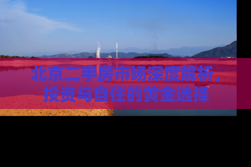 北京二手房市场深度解析，投资与自住的黄金选择