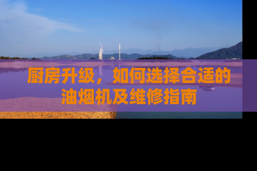 厨房升级，如何选择合适的油烟机及维修指南
