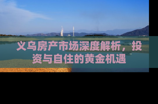 义乌房产市场深度解析，投资与自住的黄金机遇