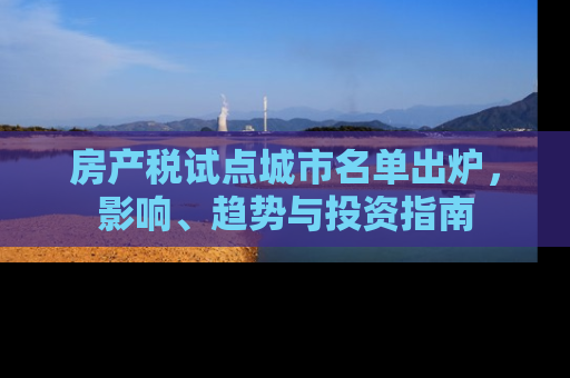 房产税试点城市名单出炉，影响、趋势与投资指南