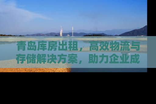 青岛库房出租,高效物流与存储解决方案,助力企业成长 青岛库房出租,高效物流与存储解决方案,助力企业成长