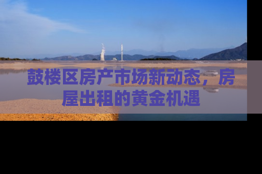 鼓楼区房产市场新动态，房屋出租的黄金机遇