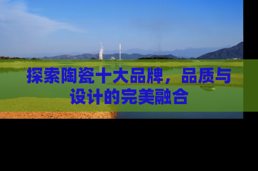 探索陶瓷十大品牌，品质与设计的完美融合