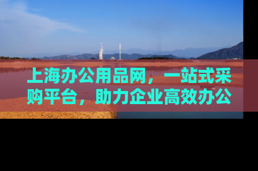 上海办公用品网，一站式采购平台，助力企业高效办公