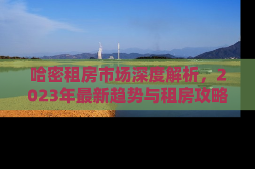 哈密租房市场深度解析，2023年最新趋势与租房攻略