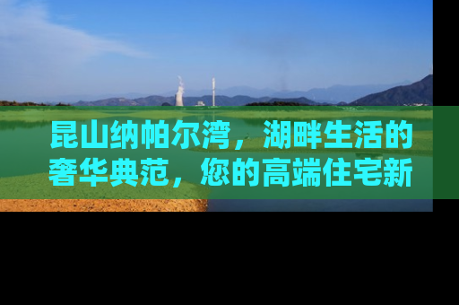 昆山纳帕尔湾，湖畔生活的奢华典范，您的高端住宅新选择