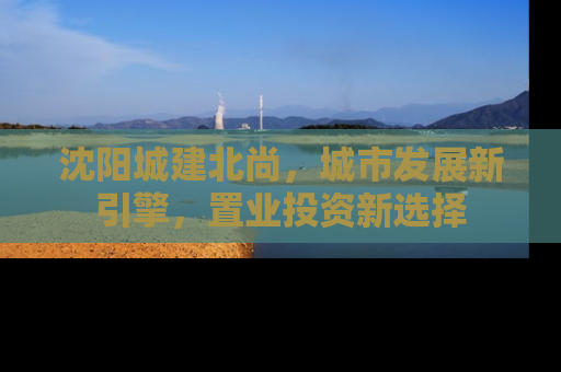 沈阳城建北尚，城市发展新引擎，置业投资新选择