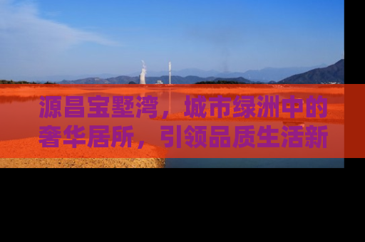 源昌宝墅湾，城市绿洲中的奢华居所，引领品质生活新风尚