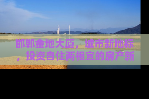 邯郸金地大厦，城市新地标，投资自住两相宜的房产新选择