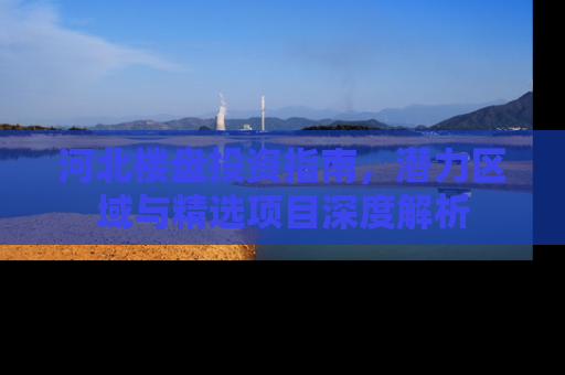 河北楼盘投资指南，潜力区域与精选项目深度解析
