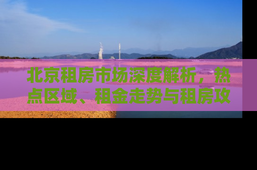 北京租房市场深度解析，热点区域、租金走势与租房攻略