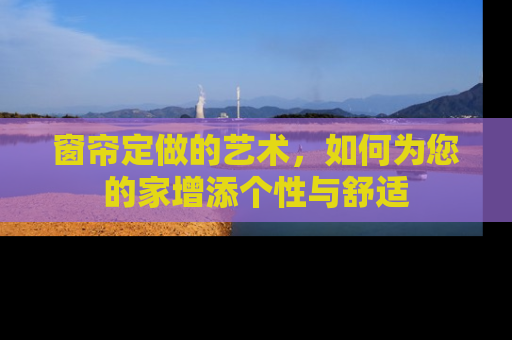 窗帘定做的艺术,如何为您的家增添个性与舒适 窗帘定做的艺术,如何为您的家增添个性与舒适